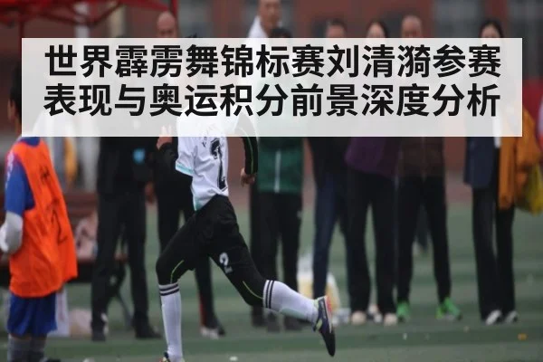 世界霹雳舞锦标赛刘清漪参赛表现与奥运积分前景深度分析（kaiyun）